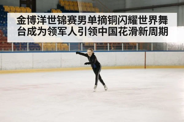 金博洋世锦赛男单摘铜闪耀世界舞台成为领军人引领中国花滑新周期